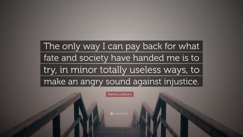 Martha Gellhorn Quote: “The only way I can pay back for what fate and society have handed me is to try, in minor totally useless ways, to make an angry sound against injustice.”