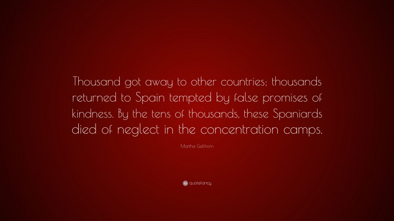 Martha Gellhorn Quote: “Thousand got away to other countries; thousands returned to Spain tempted by false promises of kindness. By the tens of thousands, these Spaniards died of neglect in the concentration camps.”