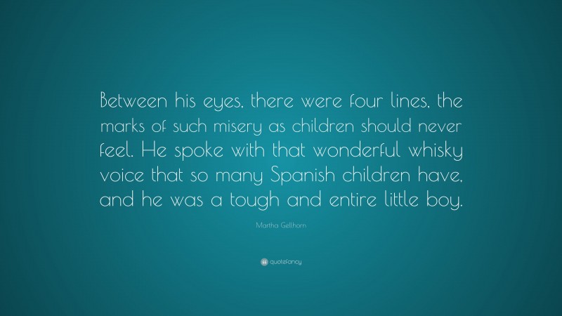 Martha Gellhorn Quote: “Between his eyes, there were four lines, the marks of such misery as children should never feel. He spoke with that wonderful whisky voice that so many Spanish children have, and he was a tough and entire little boy.”