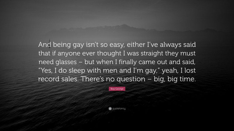 Boy George Quote: “And being gay isn’t so easy, either I’ve always said that if anyone ever thought I was straight they must need glasses – but when I finally came out and said, “Yes, I do sleep with men and I’m gay,” yeah, I lost record sales. There’s no question – big, big time.”