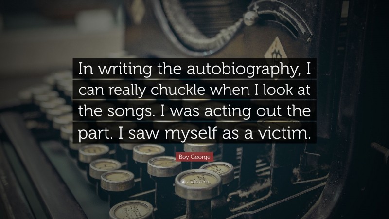 Boy George Quote: “In writing the autobiography, I can really chuckle when I look at the songs. I was acting out the part. I saw myself as a victim.”