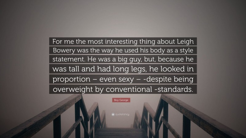 Boy George Quote: “For me the most interesting thing about Leigh Bowery was the way he used his body as a style statement. He was a big guy, but, because he was tall and had long legs, he looked in proportion – even sexy – -despite being overweight by conventional -standards.”