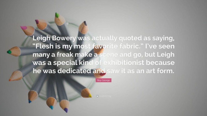 Boy George Quote: “Leigh Bowery was actually quoted as saying, “Flesh is my most favorite fabric.” I’ve seen many a freak make a scene and go, but Leigh was a special kind of exhibitionist because he was dedicated and saw it as an art form.”