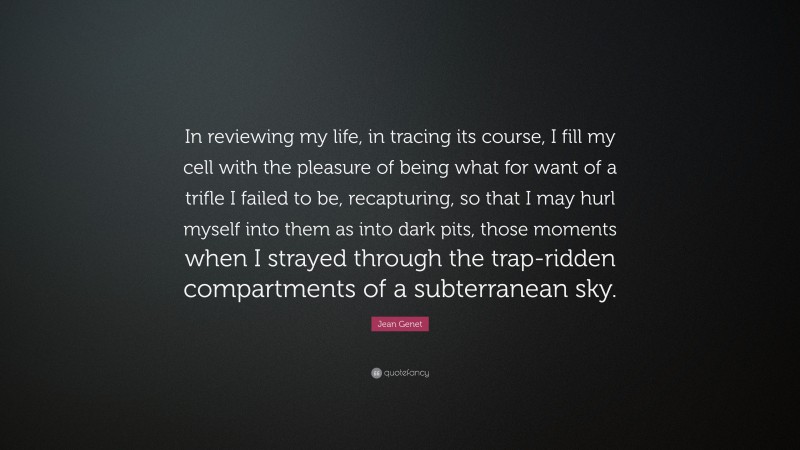 Jean Genet Quote: “In reviewing my life, in tracing its course, I fill my cell with the pleasure of being what for want of a trifle I failed to be, recapturing, so that I may hurl myself into them as into dark pits, those moments when I strayed through the trap-ridden compartments of a subterranean sky.”