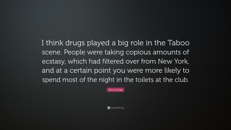 Boy George Quote: “I think drugs played a big role in the Taboo scene. People were taking copious amounts of ecstasy, which had filtered over from New York, and at a certain point you were more likely to spend most of the night in the toilets at the club.”