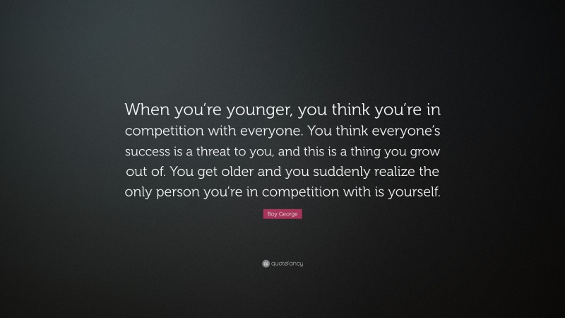 Boy George Quote: “When you’re younger, you think you’re in competition with everyone. You think everyone’s success is a threat to you, and this is a thing you grow out of. You get older and you suddenly realize the only person you’re in competition with is yourself.”