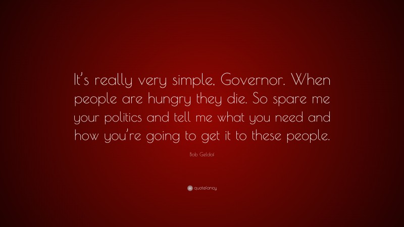 Bob Geldof Quote: “It’s really very simple, Governor. When people are hungry they die. So spare me your politics and tell me what you need and how you’re going to get it to these people.”