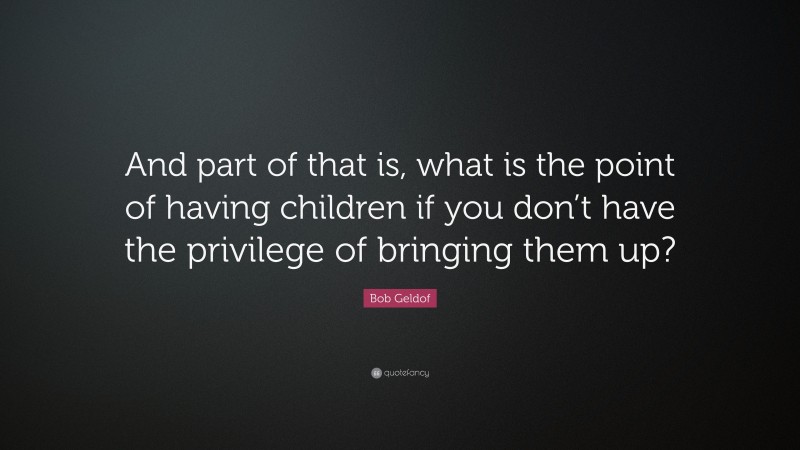 Bob Geldof Quote: “And part of that is, what is the point of having children if you don’t have the privilege of bringing them up?”
