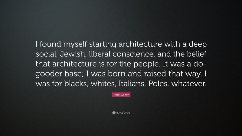 Frank Gehry Quote: “I found myself starting architecture with a deep social, Jewish, liberal conscience, and the belief that architecture is for the people. It was a do-gooder base; I was born and raised that way. I was for blacks, whites, Italians, Poles, whatever.”