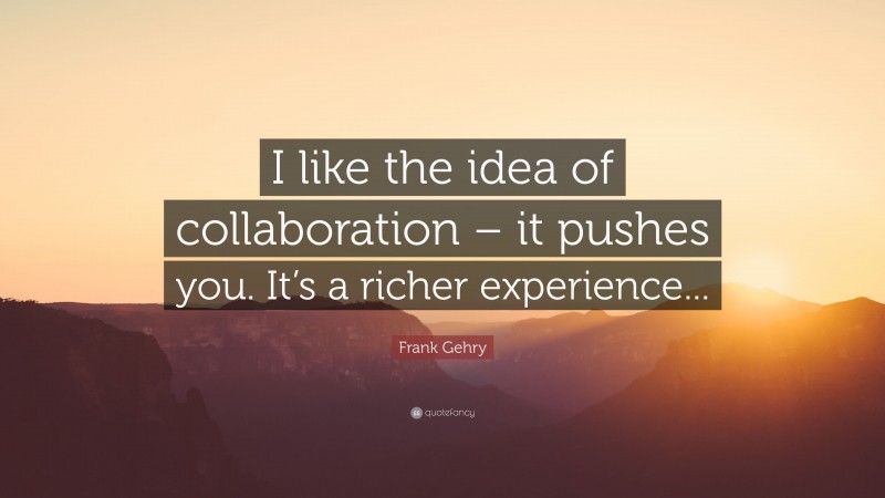 Frank Gehry Quote: “I like the idea of collaboration – it pushes you. It’s a richer experience...”