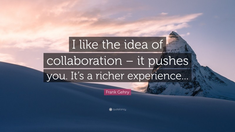 Frank Gehry Quote: “I like the idea of collaboration – it pushes you. It’s a richer experience...”