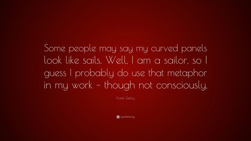 Frank Gehry Quote: “Some people may say my curved panels look like sails. Well, I am a sailor, so I guess I probably do use that metaphor in my work – though not consciously.”