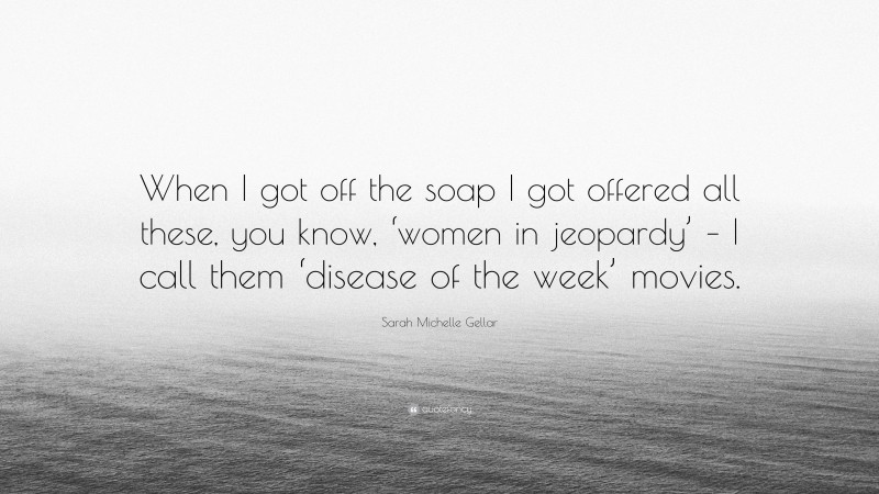 Sarah Michelle Gellar Quote: “When I got off the soap I got offered all these, you know, ‘women in jeopardy’ – I call them ‘disease of the week’ movies.”