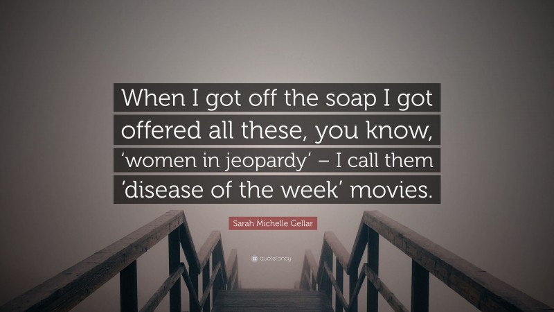 Sarah Michelle Gellar Quote: “When I got off the soap I got offered all these, you know, ‘women in jeopardy’ – I call them ‘disease of the week’ movies.”