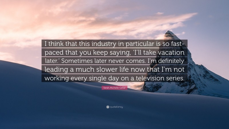 Sarah Michelle Gellar Quote: “I think that this industry in particular is so fast-paced that you keep saying, ‘I’ll take vacation later.’ Sometimes later never comes. I’m definitely leading a much slower life now that I’m not working every single day on a television series.”