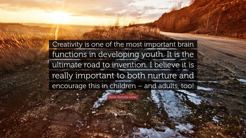Sarah Michelle Gellar Quote: “Creativity is one of the most important brain functions in developing youth. It is the ultimate road to invention. I believe it is really important to both nurture and encourage this in children – and adults, too!”