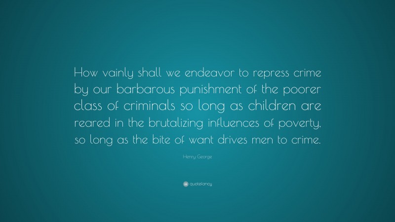 Henry George Quote: “How vainly shall we endeavor to repress crime by our barbarous punishment of the poorer class of criminals so long as children are reared in the brutalizing influences of poverty, so long as the bite of want drives men to crime.”