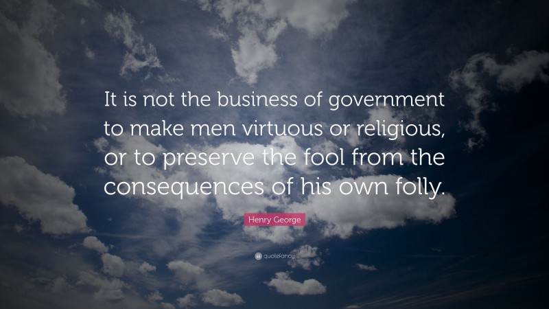 Henry George Quote: “It is not the business of government to make men virtuous or religious, or to preserve the fool from the consequences of his own folly.”