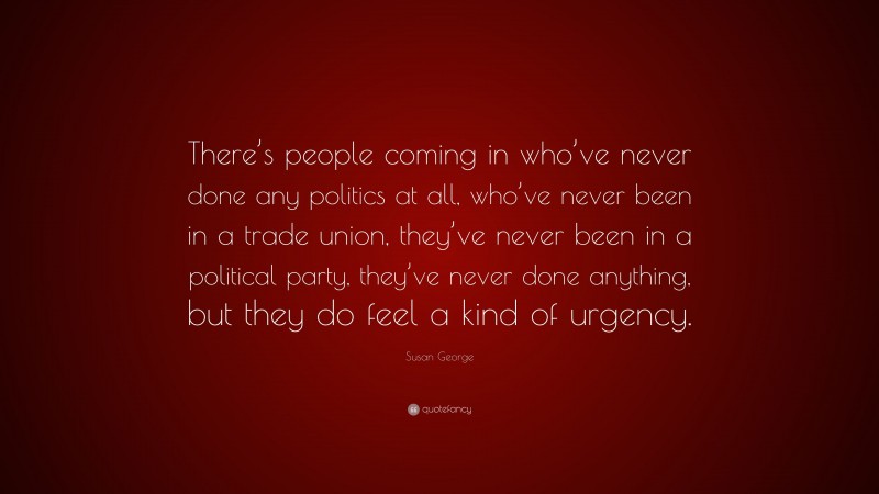 Susan George Quote: “There’s people coming in who’ve never done any politics at all, who’ve never been in a trade union, they’ve never been in a political party, they’ve never done anything, but they do feel a kind of urgency.”