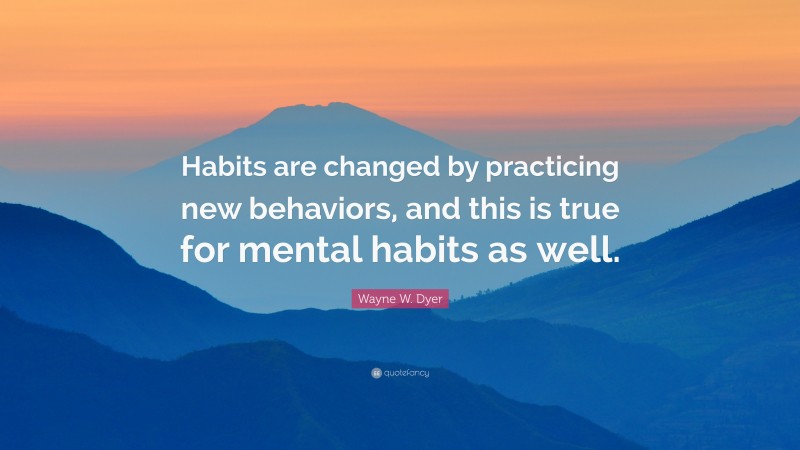 Wayne W. Dyer Quote: “Habits are changed by practicing new behaviors, and this is true for mental habits as well.”