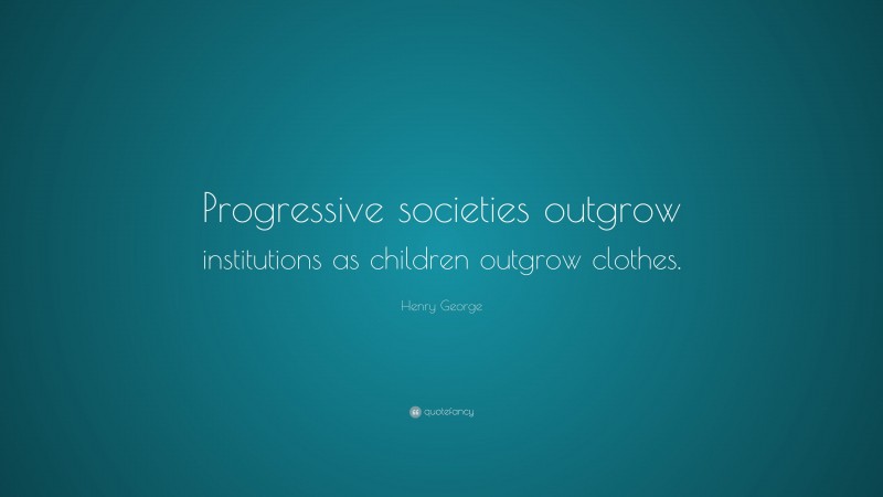 Henry George Quote: “Progressive societies outgrow institutions as children outgrow clothes.”