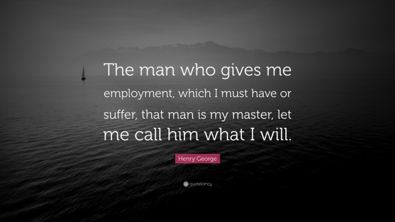 Henry George Quote: “The man who gives me employment, which I must have or suffer, that man is my master, let me call him what I will.”