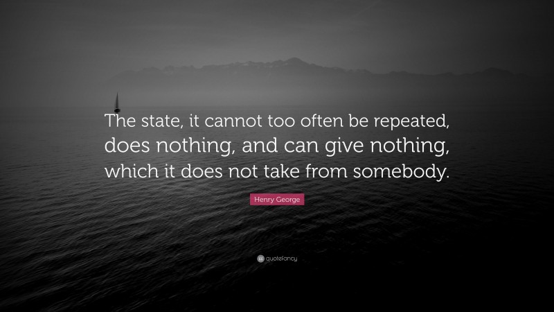 Henry George Quote: “The state, it cannot too often be repeated, does nothing, and can give nothing, which it does not take from somebody.”