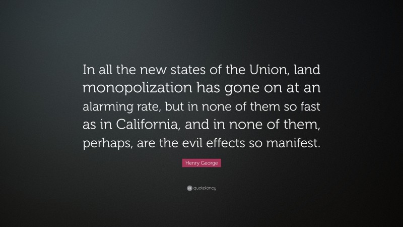 Henry George Quote: “In all the new states of the Union, land monopolization has gone on at an alarming rate, but in none of them so fast as in California, and in none of them, perhaps, are the evil effects so manifest.”