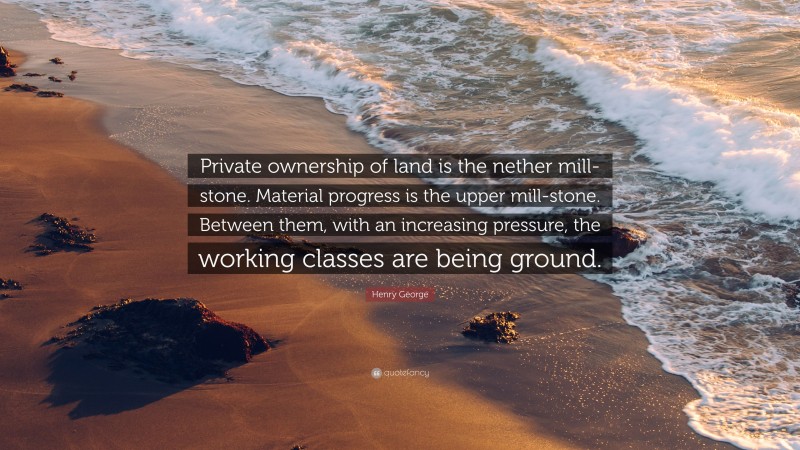 Henry George Quote: “Private ownership of land is the nether mill-stone. Material progress is the upper mill-stone. Between them, with an increasing pressure, the working classes are being ground.”