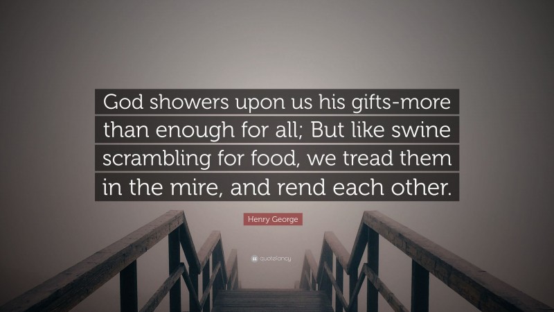 Henry George Quote: “God showers upon us his gifts-more than enough for all; But like swine scrambling for food, we tread them in the mire, and rend each other.”