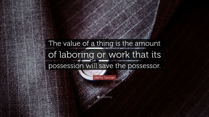 Henry George Quote: “The value of a thing is the amount of laboring or work that its possession will save the possessor.”