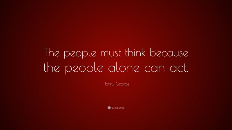 Henry George Quote: “The people must think because the people alone can act.”