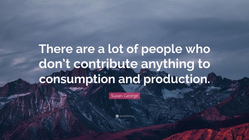 Susan George Quote: “There are a lot of people who don’t contribute anything to consumption and production.”