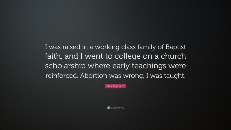Dick Gephardt Quote: “I was raised in a working class family of Baptist faith, and I went to college on a church scholarship where early teachings were reinforced. Abortion was wrong, I was taught.”