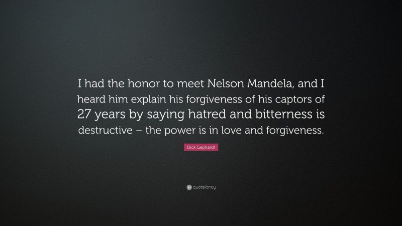 Dick Gephardt Quote: “I had the honor to meet Nelson Mandela, and I heard him explain his forgiveness of his captors of 27 years by saying hatred and bitterness is destructive – the power is in love and forgiveness.”