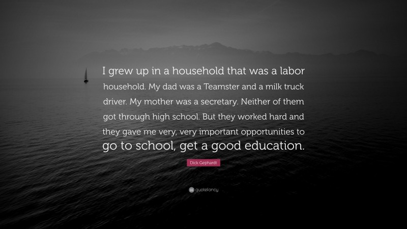 Dick Gephardt Quote: “I grew up in a household that was a labor household. My dad was a Teamster and a milk truck driver. My mother was a secretary. Neither of them got through high school. But they worked hard and they gave me very, very important opportunities to go to school, get a good education.”