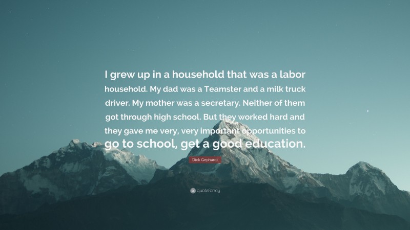 Dick Gephardt Quote: “I grew up in a household that was a labor household. My dad was a Teamster and a milk truck driver. My mother was a secretary. Neither of them got through high school. But they worked hard and they gave me very, very important opportunities to go to school, get a good education.”