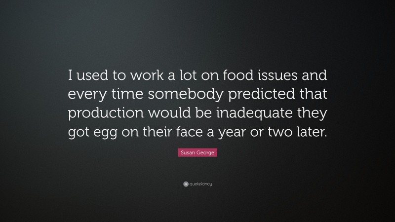 Susan George Quote: “I used to work a lot on food issues and every time somebody predicted that production would be inadequate they got egg on their face a year or two later.”