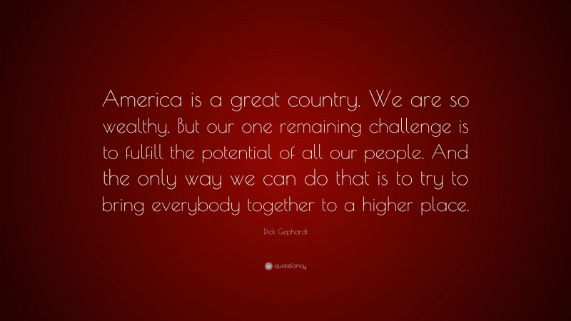 Dick Gephardt Quote: “America is a great country. We are so wealthy. But our one remaining challenge is to fulfill the potential of all our people. And the only way we can do that is to try to bring everybody together to a higher place.”