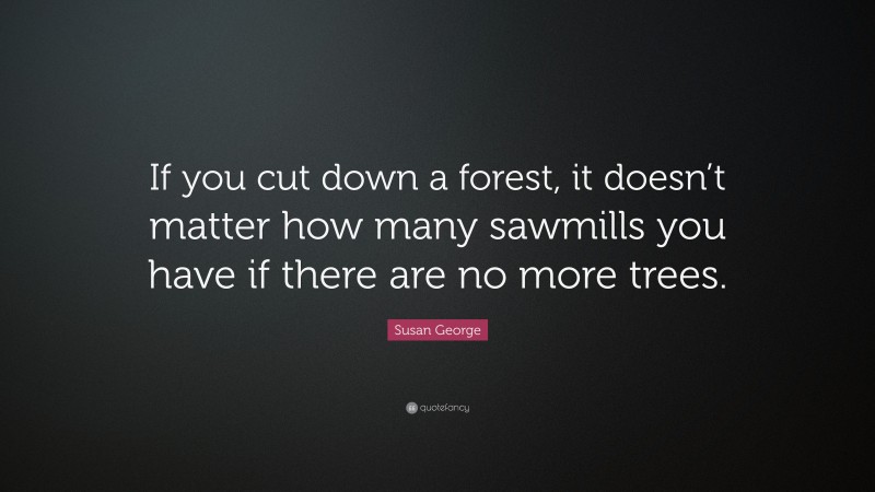 Susan George Quote: “If you cut down a forest, it doesn’t matter how many sawmills you have if there are no more trees.”