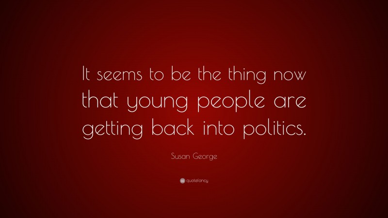 Susan George Quote: “It seems to be the thing now that young people are getting back into politics.”