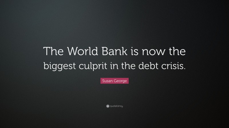 Susan George Quote: “The World Bank is now the biggest culprit in the debt crisis.”