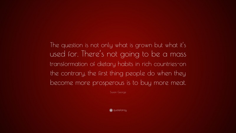 Susan George Quote: “The question is not only what is grown but what it’s used for. There’s not going to be a mass transformation of dietary habits in rich countries-on the contrary, the first thing people do when they become more prosperous is to buy more meat.”