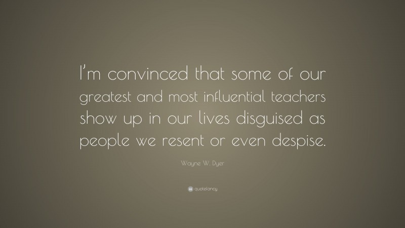 Wayne W. Dyer Quote: “I’m convinced that some of our greatest and most influential teachers show up in our lives disguised as people we resent or even despise.”