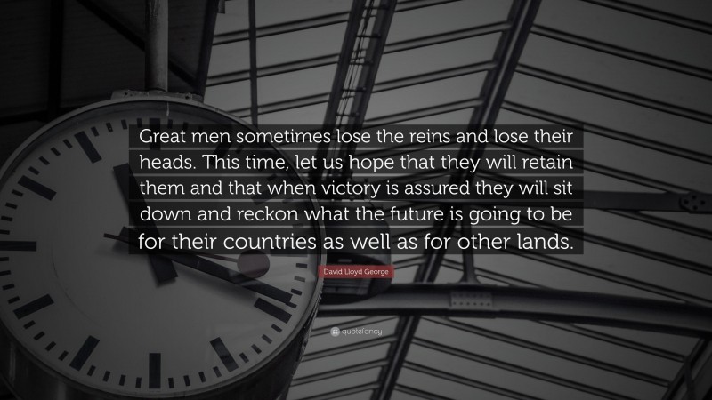 David Lloyd George Quote: “Great men sometimes lose the reins and lose their heads. This time, let us hope that they will retain them and that when victory is assured they will sit down and reckon what the future is going to be for their countries as well as for other lands.”