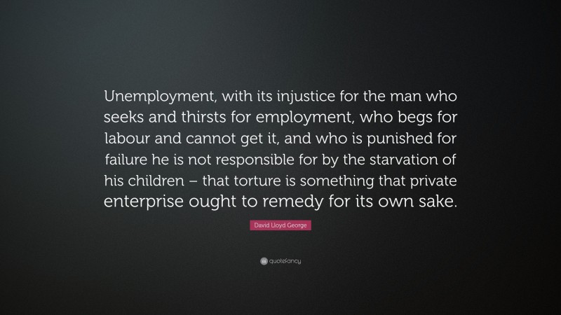 David Lloyd George Quote: “Unemployment, with its injustice for the man who seeks and thirsts for employment, who begs for labour and cannot get it, and who is punished for failure he is not responsible for by the starvation of his children – that torture is something that private enterprise ought to remedy for its own sake.”