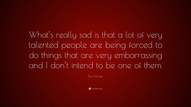 Boy George Quote: “What’s really sad is that a lot of very talented people are being forced to do things that are very embarrassing and I don’t intend to be one of them.”