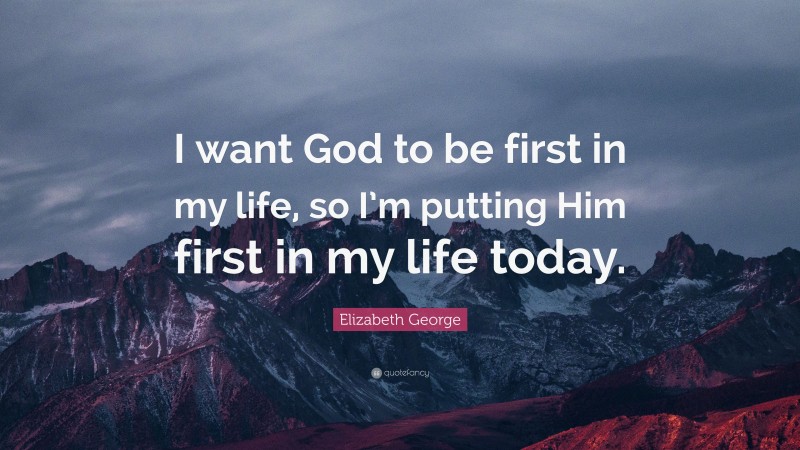 Elizabeth George Quote: “I want God to be first in my life, so I’m putting Him first in my life today.”