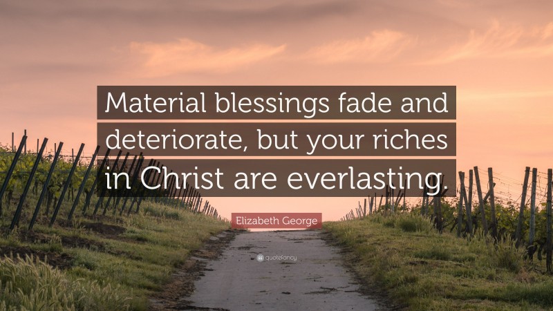 Elizabeth George Quote: “Material blessings fade and deteriorate, but your riches in Christ are everlasting.”