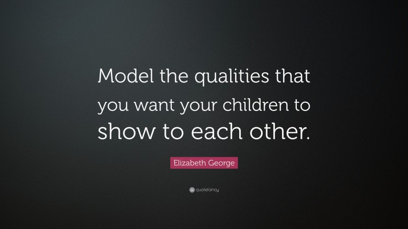 Elizabeth George Quote: “Model the qualities that you want your children to show to each other.”